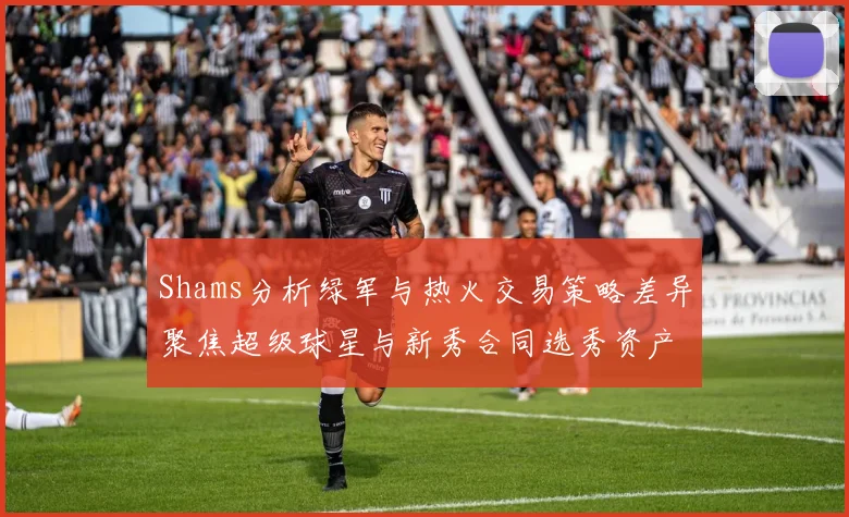 Shams分析绿军与热火交易策略差异聚焦超级球星与新秀合同选秀资产