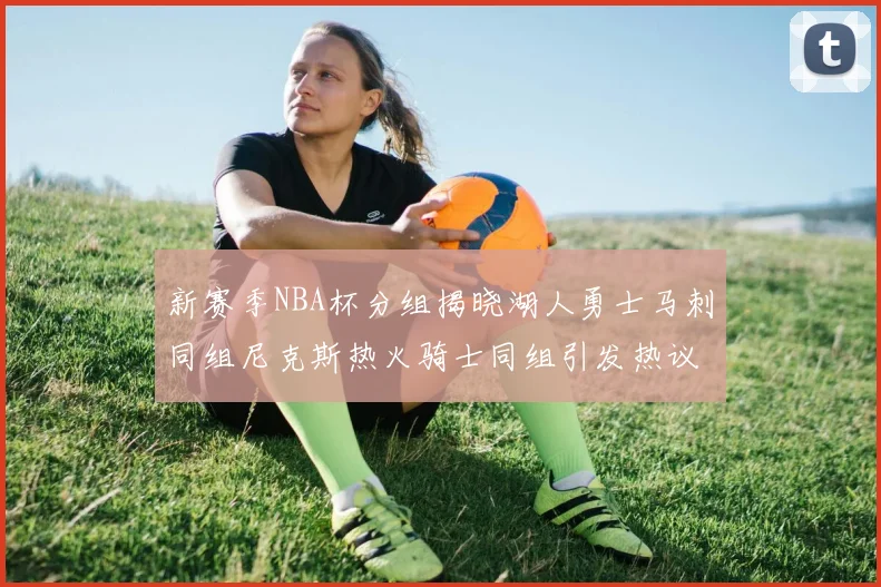 新赛季NBA杯分组揭晓湖人勇士马刺同组尼克斯热火骑士同组引发热议