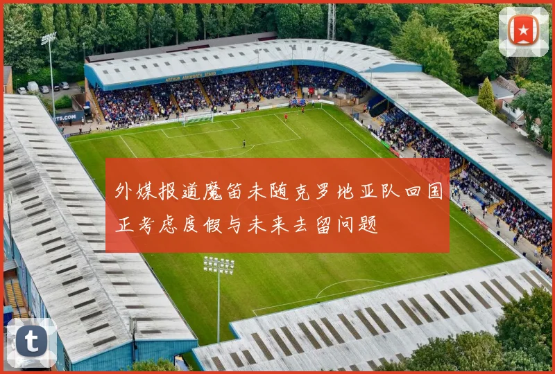 外媒报道魔笛未随克罗地亚队回国正考虑度假与未来去留问题