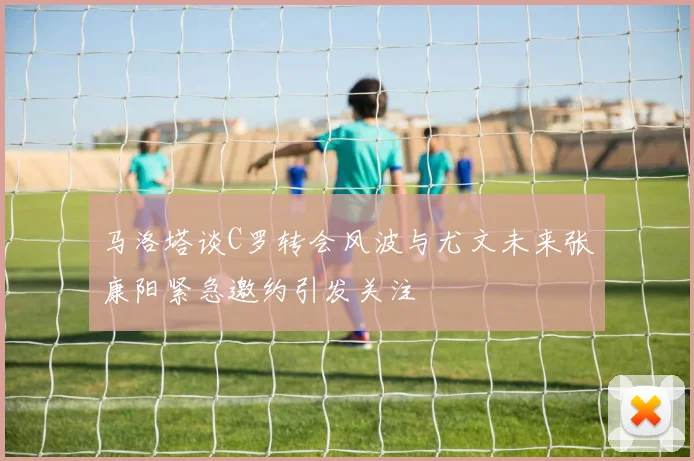 马洛塔谈C罗转会风波与尤文未来张康阳紧急邀约引发关注