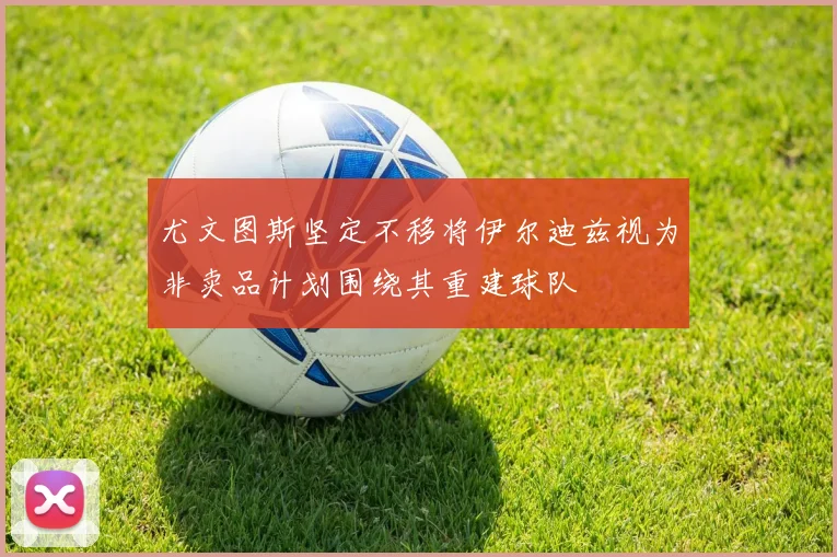 尤文图斯坚定不移将伊尔迪兹视为非卖品计划围绕其重建球队