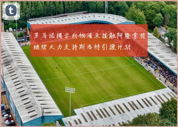 罗马诺揭示利物浦未接触阿隆索将继续大力支持斯洛特引援计划
