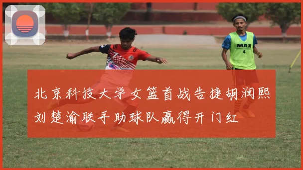 北京科技大学女篮首战告捷胡润熙刘楚渝联手助球队赢得开门红