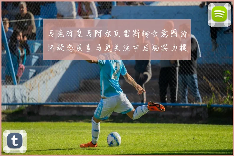 马竞对皇马阿尔瓦雷斯转会意图持怀疑态度皇马更关注中后场实力提升