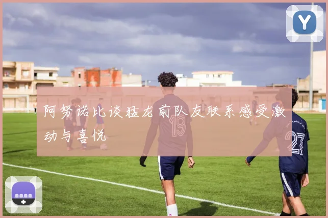 阿努诺比谈猛龙前队友联系感受激动与喜悦