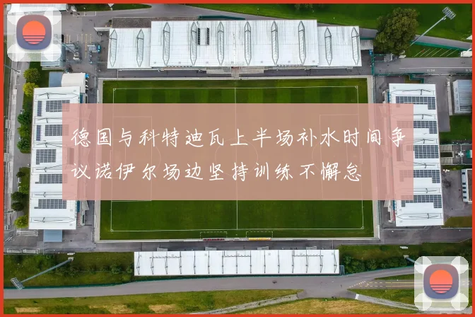 德国与科特迪瓦上半场补水时间争议诺伊尔场边坚持训练不懈怠
