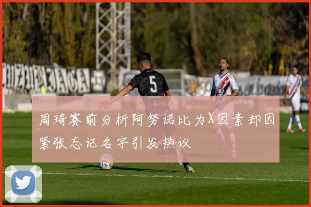 周琦赛前分析阿努诺比为X因素却因紧张忘记名字引发热议