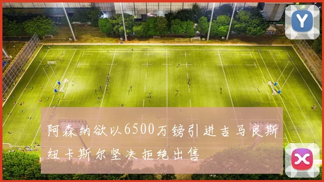 阿森纳欲以6500万镑引进吉马良斯纽卡斯尔坚决拒绝出售