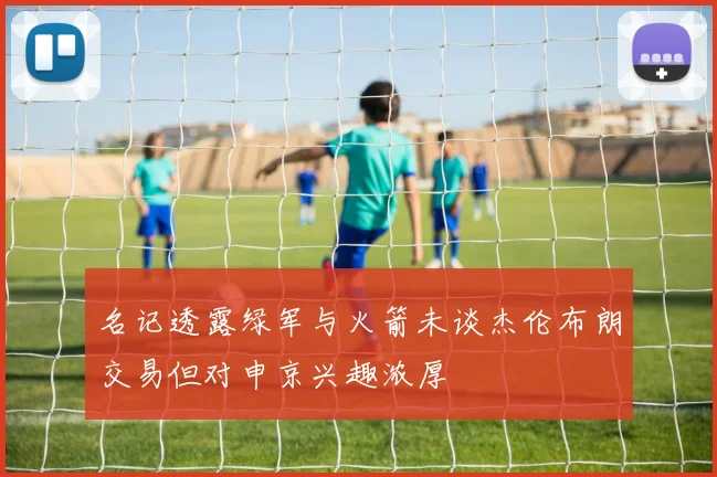 名记透露绿军与火箭未谈杰伦布朗交易但对申京兴趣浓厚