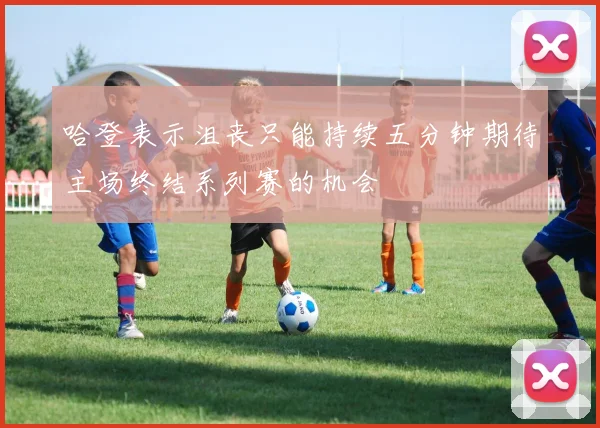 哈登表示沮丧只能持续五分钟期待主场终结系列赛的机会