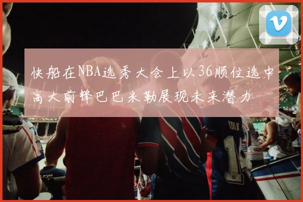 快船在NBA选秀大会上以36顺位选中高大前锋巴巴米勒展现未来潜力