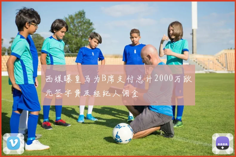 西媒曝皇马为B席支付总计2000万欧元签字费及经纪人佣金